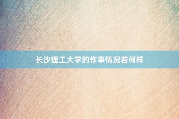 长沙理工大学的作事情况若何样
